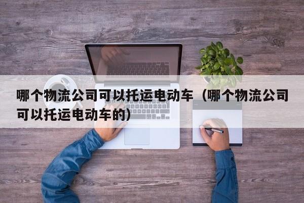 哪个物流公司可以托运电动车（哪个物流公司可以托运电动车的）