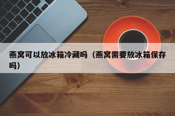 燕窝可以放冰箱冷藏吗（燕窝需要放冰箱保存吗） 第1张