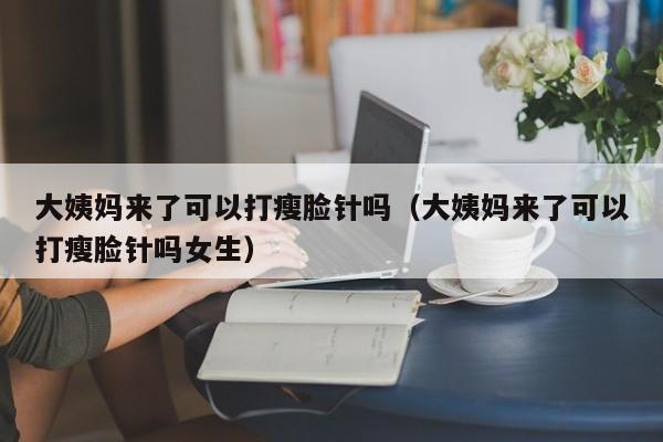 大姨妈来了可以打瘦脸针吗（大姨妈来了可以打瘦脸针吗女生） 第1张