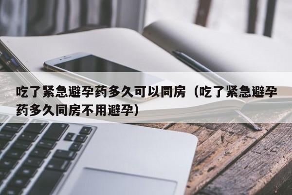 吃了紧急避孕药多久可以同房（吃了紧急避孕药多久同房不用避孕）