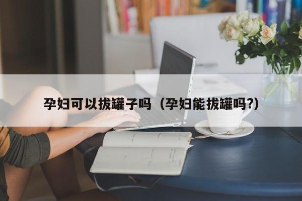 孕妇可以拔罐子吗（孕妇能拔罐吗?） 第1张