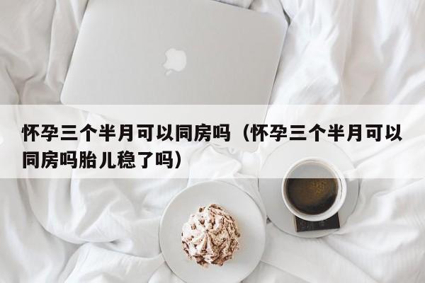 怀孕三个半月可以同房吗（怀孕三个半月可以同房吗胎儿稳了吗）