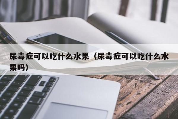 尿毒症可以吃什么水果（尿毒症可以吃什么水果吗） 第1张