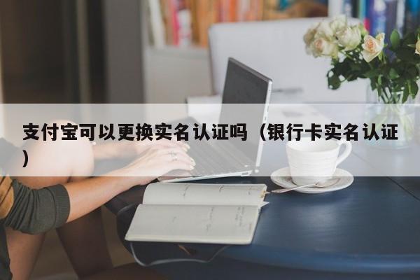 支付宝可以更换实名认证吗（银行卡实名认证） 第1张