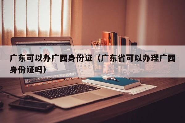 广东可以办广西身份证（广东省可以办理广西身份证吗）