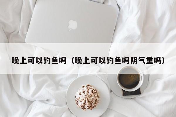 晚上可以钓鱼吗（晚上可以钓鱼吗阴气重吗） 第1张