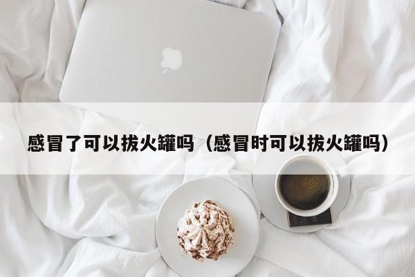 感冒了可以拔火罐吗（感冒时可以拔火罐吗）