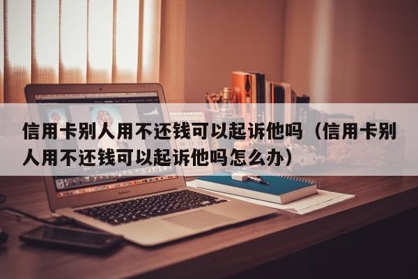 信用卡别人用不还钱可以起诉他吗（信用卡别人用不还钱可以起诉他吗怎么办） 第1张