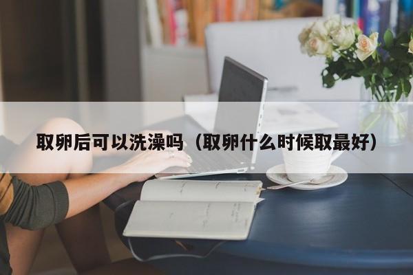 取卵后可以洗澡吗（取卵什么时候取最好） 第1张