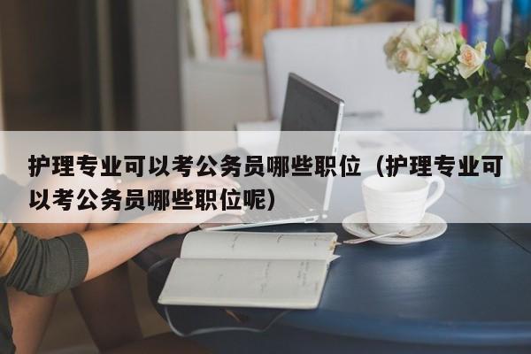 护理专业可以考公务员哪些职位（护理专业可以考公务员哪些职位呢）