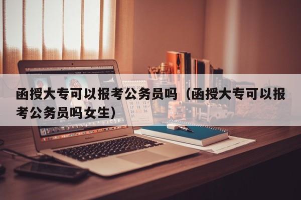 函授大专可以报考公务员吗（函授大专可以报考公务员吗女生）