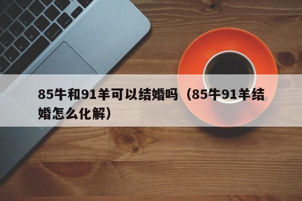 85牛和91羊可以结婚吗（85牛91羊结婚怎么化解）