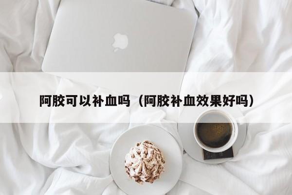 阿胶可以补血吗（阿胶补血效果好吗）