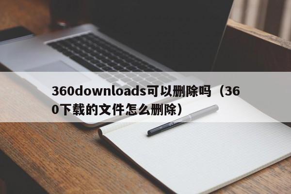 360downloads可以删除吗（360下载的文件怎么删除） 第1张