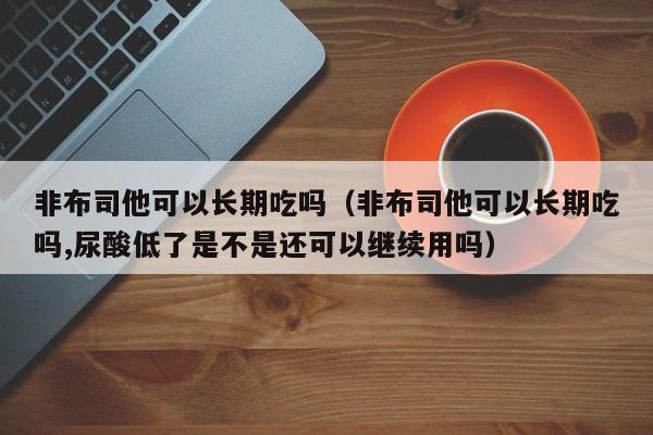 非布司他可以长期吃吗（非布司他可以长期吃吗,尿酸低了是不是还可以继续用吗） 第1张