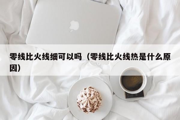 零线比火线细可以吗（零线比火线热是什么原因）