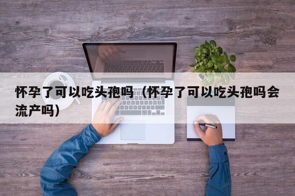 怀孕了可以吃头孢吗（怀孕了可以吃头孢吗会流产吗）