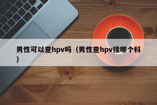 男性可以查hpv吗（男性查hpv挂哪个科） 第1张