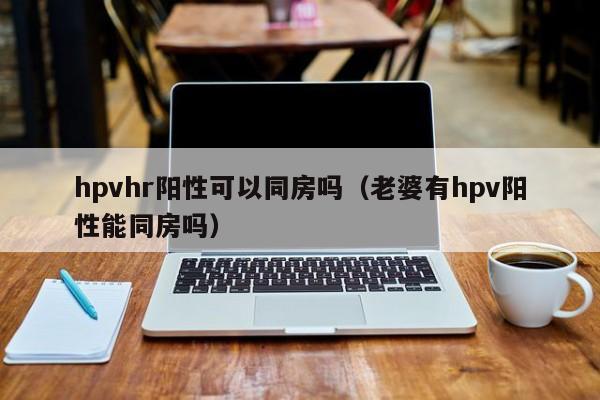 hpvhr阳性可以同房吗（老婆有hpv阳性能同房吗） 第1张