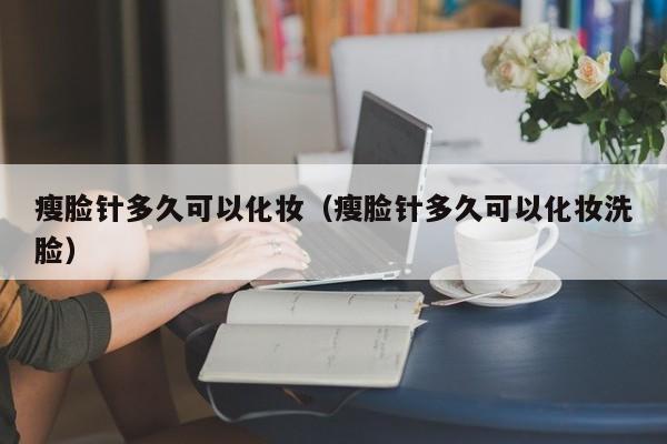 瘦脸针多久可以化妆（瘦脸针多久可以化妆洗脸） 第1张