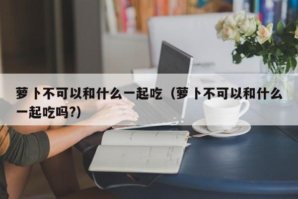 萝卜不可以和什么一起吃（萝卜不可以和什么一起吃吗?）