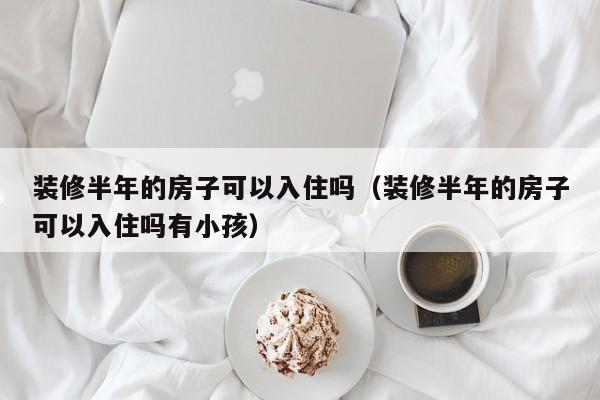 装修半年的房子可以入住吗（装修半年的房子可以入住吗有小孩）