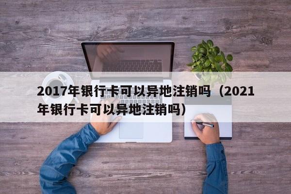 2017年银行卡可以异地注销吗（2021年银行卡可以异地注销吗） 第1张