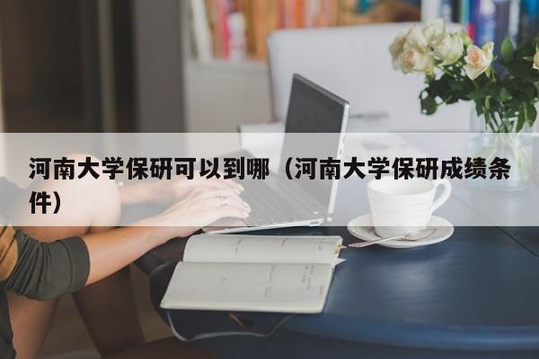 河南大学保研可以到哪（河南大学保研成绩条件） 第1张