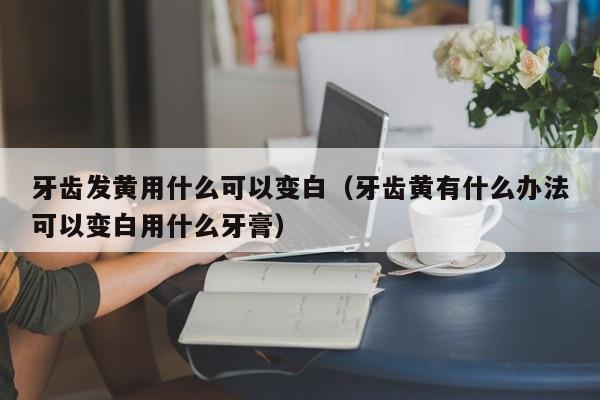 牙齿发黄用什么可以变白（牙齿黄有什么办法可以变白用什么牙膏） 第1张