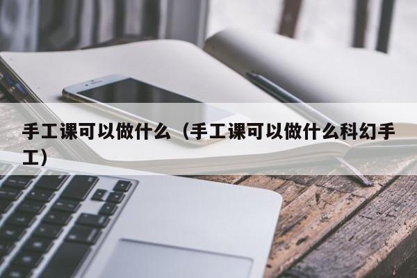 手工课可以做什么（手工课可以做什么科幻手工）