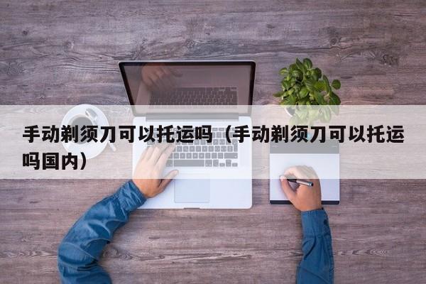 手动剃须刀可以托运吗（手动剃须刀可以托运吗国内）