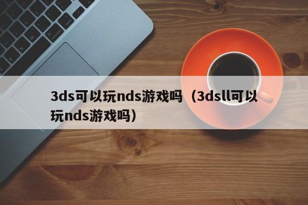 3ds可以玩nds游戏吗（3dsll可以玩nds游戏吗）