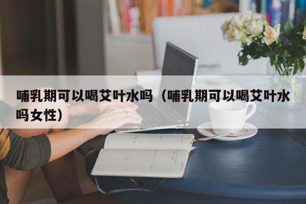 哺乳期可以喝艾叶水吗（哺乳期可以喝艾叶水吗女性） 第1张