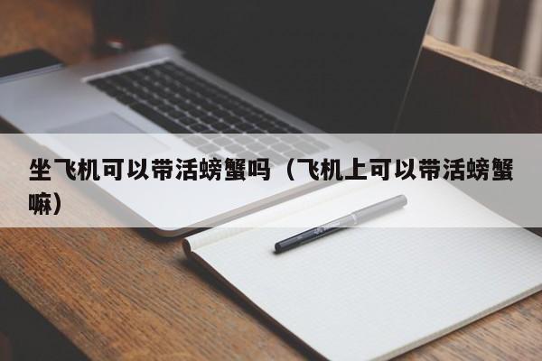 坐飞机可以带活螃蟹吗（飞机上可以带活螃蟹嘛）