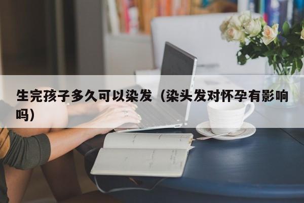 生完孩子多久可以染发（染头发对怀孕有影响吗）