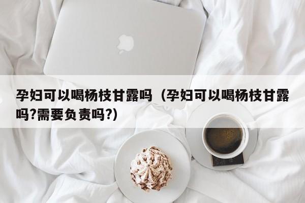 孕妇可以喝杨枝甘露吗（孕妇可以喝杨枝甘露吗?需要负责吗?）