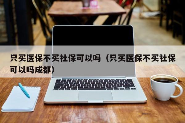 只买医保不买社保可以吗（只买医保不买社保可以吗成都） 第1张