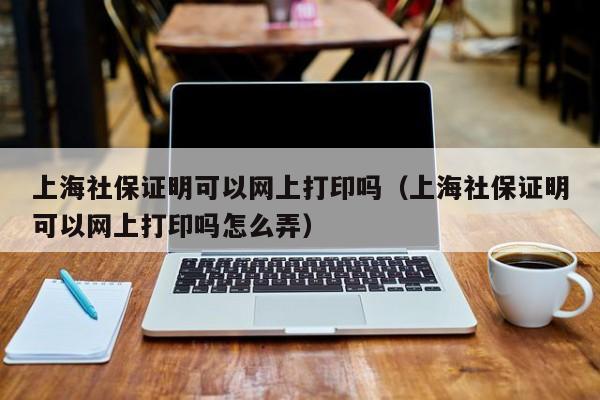 上海社保证明可以网上打印吗（上海社保证明可以网上打印吗怎么弄） 第1张