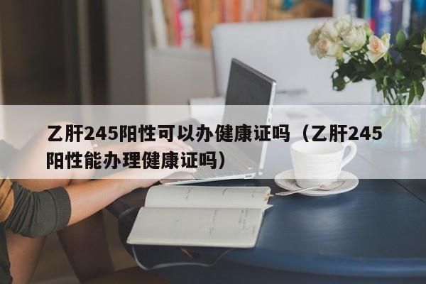 乙肝245阳性可以办健康证吗（乙肝245阳性能办理健康证吗） 第1张