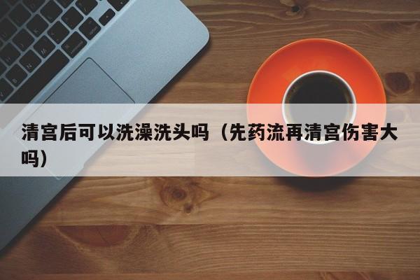 清宫后可以洗澡洗头吗（先药流再清宫伤害大吗） 第1张