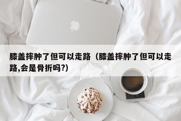 膝盖摔肿了但可以走路（膝盖摔肿了但可以走路,会是骨折吗?）