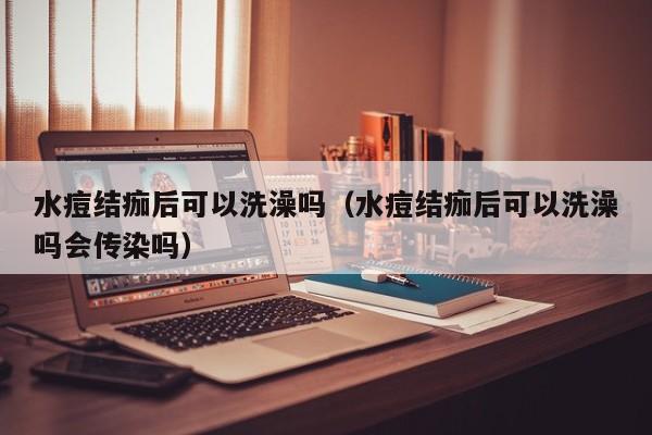 水痘结痂后可以洗澡吗（水痘结痂后可以洗澡吗会传染吗）