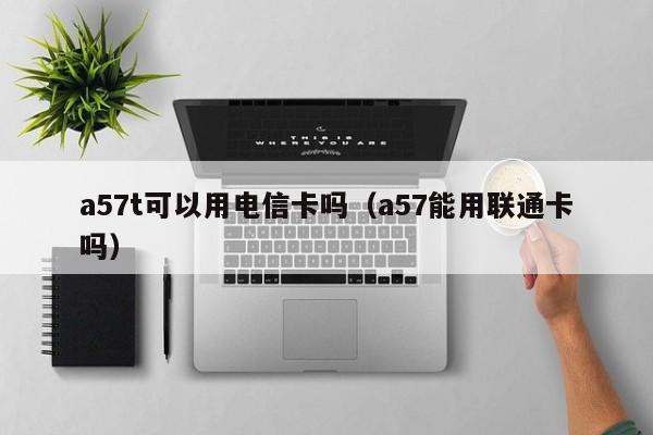 a57t可以用电信卡吗（a57能用联通卡吗）