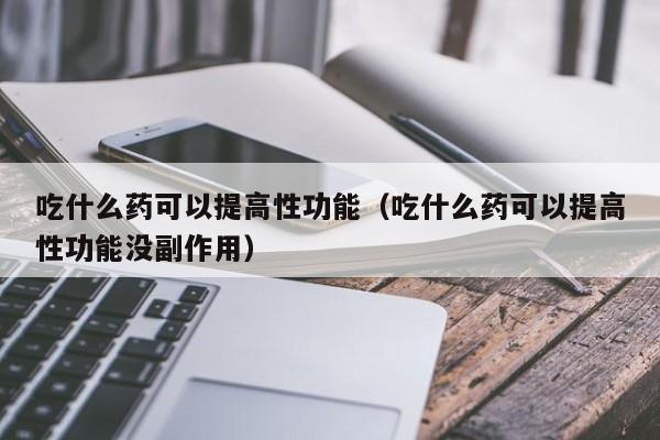 吃什么药可以提高性功能（吃什么药可以提高性功能没副作用）