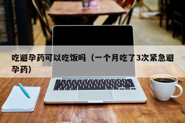 吃避孕药可以吃饭吗（一个月吃了3次紧急避孕药） 第1张