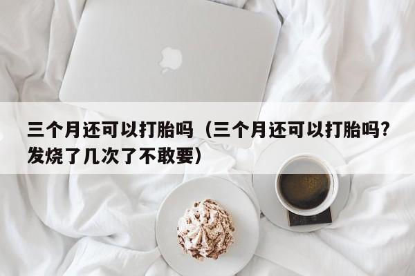 三个月还可以打胎吗（三个月还可以打胎吗?发烧了几次了不敢要）