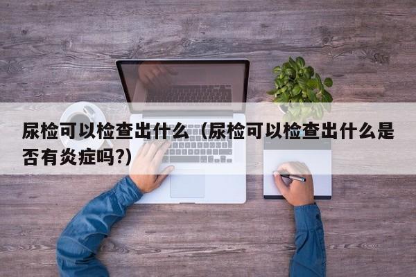 尿检可以检查出什么（尿检可以检查出什么是否有炎症吗?）