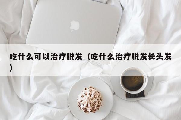 吃什么可以治疗脱发（吃什么治疗脱发长头发） 第1张