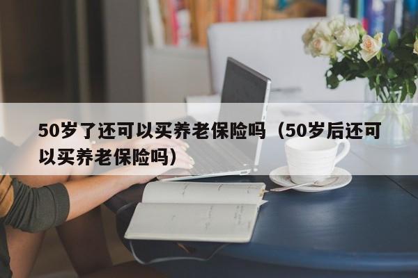 50岁了还可以买养老保险吗（50岁后还可以买养老保险吗） 第1张