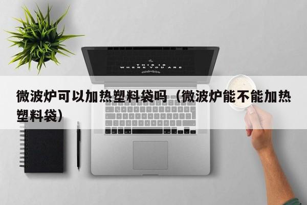 微波炉可以加热塑料袋吗（微波炉能不能加热塑料袋）